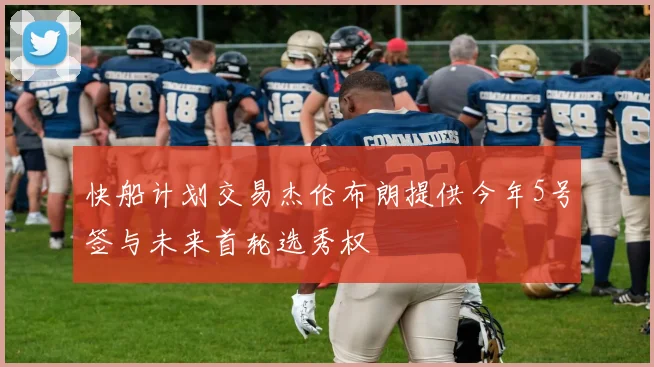 快船计划交易杰伦布朗提供今年5号签与未来首轮选秀权