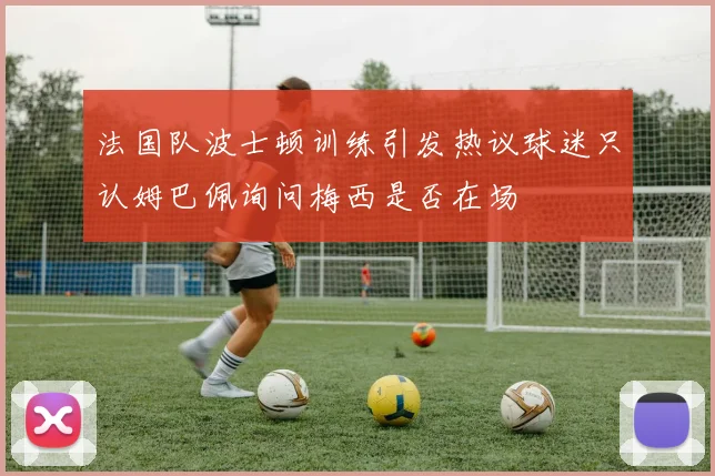 法国队波士顿训练引发热议球迷只认姆巴佩询问梅西是否在场