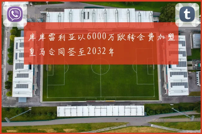 库库雷利亚以6000万欧转会费加盟皇马合同签至2032年