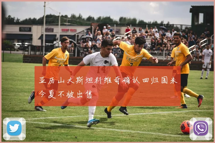 亚历山大斯坦科维奇确认回归国米今夏不被出售