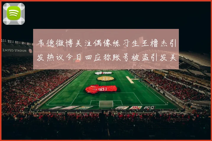 韦德微博关注偶像练习生王橹杰引发热议今日回应称账号被盗引发关注