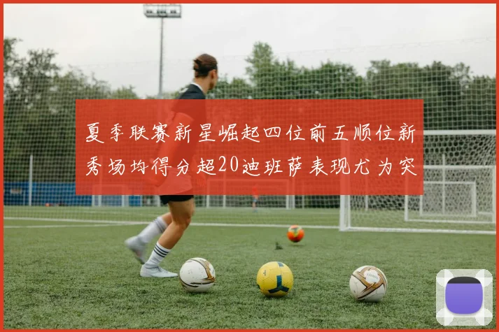 夏季联赛新星崛起四位前五顺位新秀场均得分超20迪班萨表现尤为突出