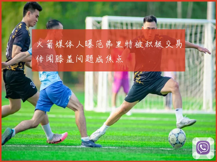 火箭媒体人曝范弗里特被积极交易传闻膝盖问题成焦点
