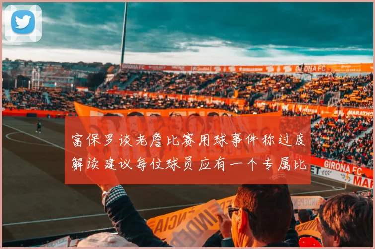 富保罗谈老詹比赛用球事件称过度解读建议每位球员应有一个专属比赛用球