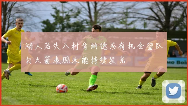 湖人若失八村肯纳德或有机会留队打火箭表现未能持续发光