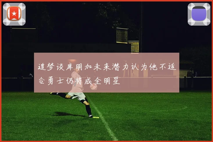 追梦谈库明加未来潜力认为他不适合勇士仍将成全明星