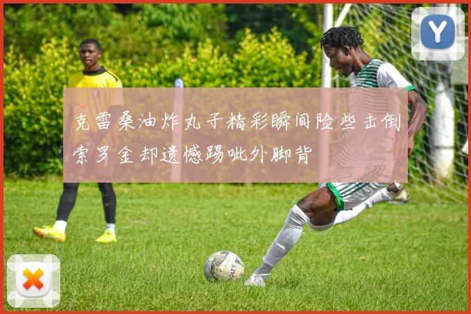 克雷桑油炸丸子精彩瞬间险些击倒索罗金却遗憾踢呲外脚背