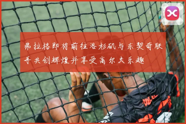 弗拉格即将前往洛杉矶与东契奇联手共创辉煌并享受高尔夫乐趣