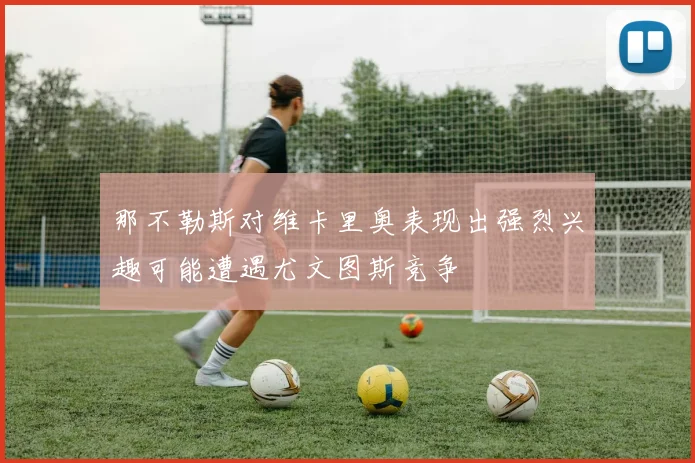 那不勒斯对维卡里奥表现出强烈兴趣可能遭遇尤文图斯竞争