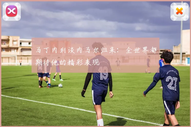 马丁内利谈内马尔归来：全世界都期待他的精彩表现