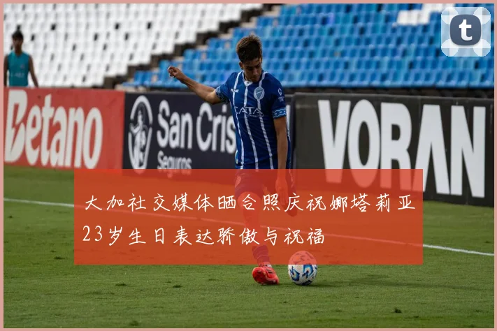 大加社交媒体晒合照庆祝娜塔莉亚23岁生日表达骄傲与祝福