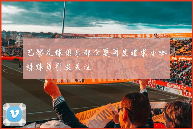 巴黎足球俱乐部今夏再度追求小蜘蛛球员引发关注