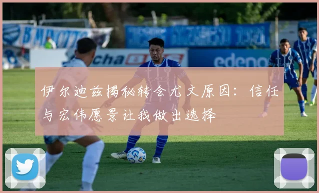 伊尔迪兹揭秘转会尤文原因：信任与宏伟愿景让我做出选择