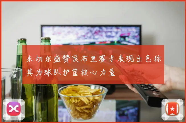 米切尔盛赞莫布里赛季表现出色称其为球队护筐核心力量