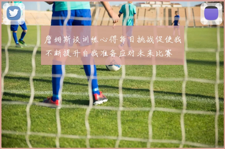 詹姆斯谈训练心得每日挑战促使我不断提升自我准备应对未来比赛