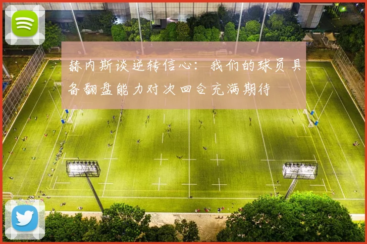 赫内斯谈逆转信心：我们的球员具备翻盘能力对次回合充满期待