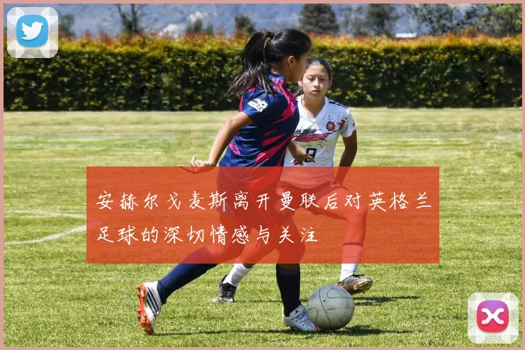 安赫尔戈麦斯离开曼联后对英格兰足球的深切情感与关注