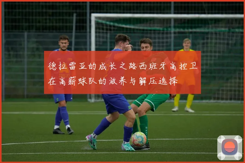 德拉雷亚的成长之路西班牙高控卫在高薪球队的放养与解压选择