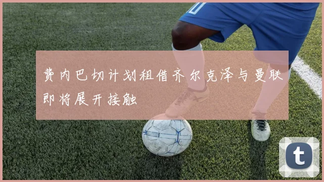 费内巴切计划租借齐尔克泽与曼联即将展开接触